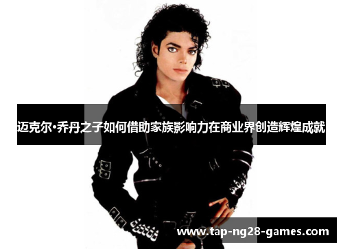 迈克尔·乔丹之子如何借助家族影响力在商业界创造辉煌成就