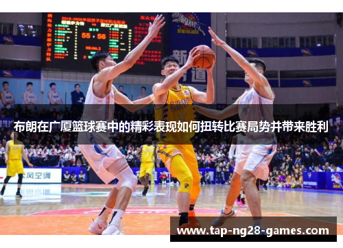 布朗在广厦篮球赛中的精彩表现如何扭转比赛局势并带来胜利