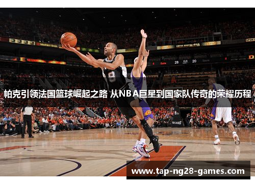 帕克引领法国篮球崛起之路 从NBA巨星到国家队传奇的荣耀历程