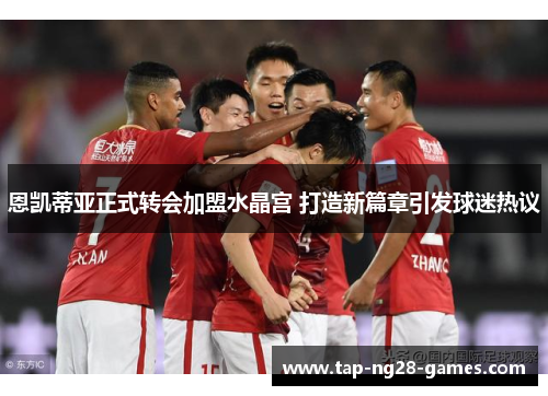 恩凯蒂亚正式转会加盟水晶宫 打造新篇章引发球迷热议