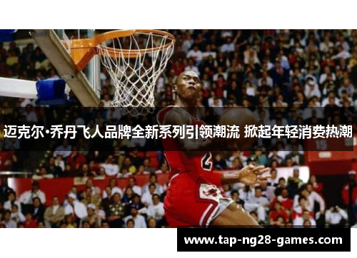 迈克尔·乔丹飞人品牌全新系列引领潮流 掀起年轻消费热潮