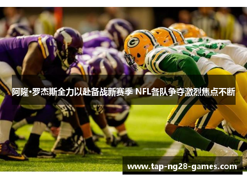 阿隆·罗杰斯全力以赴备战新赛季 NFL各队争夺激烈焦点不断